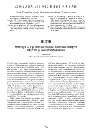 196
A G R I C U L T U R A L A N D F O O D S C I E N C E I N F I N L A N D
Laurila, H. Simulation of spring wheat responses to elevated CO2
and temperature
management in crop protection. Simulation Mono-
graphs, Pudoc, Wageningen. p. 147–181.
Stoy, V. 1966. Photosynthesis, respiration and carbohy-
drate accumulation in spring wheat in relation to yield.
Physiologia Plantarum Supplement 4: 1–125.
Thornley, J.H.M. & Johnson, J.R. 1990. Plant and crop
modelling. A Mathematical Approach to Plant and
Crop Physiology. Oxford Science Publications.
669 p.
Tubiello, F.N, Rosenzweig, C., Kimball, B., Pinter, Jr. P.,
Wall, G.W., Hunsaker, D., LaMorte, R. & Garcia, G.
1999. Testing CERES-wheat with free-air carbon di-
oxide enrichment (FACE) experiment data: CO2
and
water interactions. Agronomy Journal (American So-
ciety of Agronomy) 91: 247–255.
Zadoks, J.C, Chang, T.T. & Konzak, C.F. 1974. A decimal
code for the growth stages of cereals. Weed Research
14: 415–421.
SELOSTUS
Kohotettujen CO2
:n ja lämpötilan vaikutukset kevätvehnän fenologiseen
kehitykseen ja sadontuottomahdollisuuksiin
Heikki Laurila
MTT (Maa- ja elintarviketalouden tutkimuskeskus)
CERES wheat -kasvumallilla simuloitiin kohotettu-
jen CO2
:n (700 ppm, parts per million) ja lämpötilan
(+3 °C) vaikutuksia kevätvehnälajike Polkan (Triti-
cum aestivum L., cv. Polkka) fenologiseen kehityk-
seen sekä biomassa- ja sadontuottomahdollisuuksiin
optimaalisissa kasvuoloissa (potentiaalinen kasvu-
malli). Toinen simulointi suoritettiin kasvukauden
aikaisten stressitekijöiden (sää, kuivuus, sadanta ja
typpilannoitus) vaikuttaessa fenologiseen kehitykseen
ja sadontuotantoon (non-potentiaalinen kasvumalli).
Suomen ilmastonmuutos -tutkimusohjelman (SILMU
1992–1994) skenaarioiden mukaan Suomen kasvu-
olosuhteet tulevat muistuttamaan v. 2100 olosuhtei-
ta, jotka vallitsevat tällä hetkellä Tanskassa ja Poh-
jois-Saksassa. Tällöin keskilämpötila on kohonnut
3 °C ja ilmakehän CO2
-taso kaksinkertaistunut nykyi-
sestä 350:stä 700 ppm:ään.
CERES wheat -kasvumallituksen tulokset indi-
koivat kaksinkertaisen CO2
-tason kohottavan Polkka-
lajikkeen satoa 142 % potentiaalisella mallilla (167 %
non-potentiaalisella) laskettuna nykyisestä referens-
sitasosta (100 %, ambientti lämpötila, CO2
350 ppm).
Kohotettu lämpötila (+3 °C) pienensi Polkan satoa
80,4 %:iin referenssitasosta (100 %, 6,16 t ha–1
) po-
tentiaalisella mallilla (76,8 % non-potentiaalisella
mallilla referenssitasosta 4,49 t ha–1
). Kohotettu läm-
pötila lyhensi kasvin kasvuaikaa kiihdyttämällä kas-
vua vegetatiivisessa ja generatiivisessa vaiheessa.
Kasvuajan lyhentyminen puolestaan alensi Polkka-
vehnän satoa. Kun simuloitiin kohotettujen CO2
-ta-
son ja lämpötilan yhteisvaikutusta Polkan satoon,
kiihdytti kohotettu CO2
-taso vegetatiivisessa vaihees-
sa biomassan muodostumista ja generatiivisessa vai-
heessa sadonmuodostusta. Toisaalta kohotettu lämpö-
tila lyhensi kasvin generatiivista vaihetta ja pienensi
CO2
:n satoa kohottavaa vaikutusta. Tällöin kohotet-
tu lämpötila aiheutti tähkän täystuleentumisen aikai-
semmin ja sato jäi alhaisemmaksi (106 % potentiaa-
linen malli, 122 % non-potentiaalinen malli). Tulok-
set olivat samansuuntaiset Maatalouden tutkimus-
keskuksessa v. 1992–1994 Polkka kevätvehnällä teh-
tyjen open top -kasvukammio kokeiden kanssa (Ha-
kala 1998a). Simuloitaessa aikaisempaa kylvöaikaa
(15 päivää aiempi kylvö, referenssi 15.5.) sato kohosi
potentiaalisella mallilla 178 %:iin referenssitasosta
(100 %) kohotetussa lämpötilassa ja CO2
-tasossa.
 