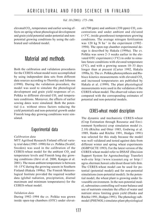 177
A G R I C U L T U R A L A N D F O O D S C I E N C E I N F I N L A N D
Vol. 10 (2001): 175–196.
elevated CO2
, temperature and earlier sowing ef-
fects on spring wheat phenological development
and grain yield potential under potential and non-
potential growing conditions by using the cali-
brated and validated model.
Material and methods
Both the calibration and validation procedures
for the CERES-wheat model were accomplished
by using independent data sets from different
data sources according to Thornley and Johnson
(1990). During the validation procedure, the
model was used to simulate the phenological
development and grain yield responses of cv.
Polkka to different elevated CO2
and tempera-
ture conditions. Moreover, the effects of earlier
sowing dates were simulated. Both the poten-
tial (i.e. without stress factors reducing the
yield potential) and non-potential growth under
Finnish long-day growing conditions were sim-
ulated.
Experimental data
Calibration data
MTT Agrifood Research Finland official varie-
ty trial data (1985–1990) for cv. Polkka (Svalöf,
Sweden) was used in the calibration of the
CERES-wheat model for the ambient CO2
and
temperature levels and Finnish long day grow-
ing conditions (Järvi et al. 2000, Kangas et al.
2001). The mean ambient temperature is between
10–15°C during the growing season in Southern
Finland (Hakala 1998a). The Finnish Meteoro-
logical Institute provided the required weather
data (global radiation, precipitation, diurnal
maximum and minimum temperatures) for the
CERES-wheat model.
Validation data
During 1992–1994 the cv. Polkka was grown
inside open-top chambers (OTC) under elevat-
ed (700 ppm) and ambient (350 ppm) CO2
con-
centrations and under ambient and elevated
(+3°C, inside greenhouse) temperature growing
conditions. The average nitrogen fertilization
was 120 kg N ha–1
in the experiment (1992–
1994). The open-top chamber experimental de-
sign is described by Hakala (1998a). The cv.
Polkka was sown 2–3 weeks earlier in the ele-
vated OTC experiment (+3°C) in order to simu-
late future conditions with elevated temperature
(3°C), and with a growing season 10–33 days
longer than at present (Carter 1992, Hakala
1998a, b). The cv. Polkka photosynthesis and Ru-
bisco kinetics measurements with elevated CO2
and increased temperatures are published by
Hakala et al. (1999). The plant physiological
measurements were used in the validation of the
CERES-wheat model. The observed values were
compared with the corresponding estimates of
potential and non-potential models.
CERES-wheat model description
The dynamic and mechanistic CERES-wheat
(Crop Estimation through Resource and Envi-
ronment Synthesis) crop simulation model (v.
2.10) (Ritchie and Otter 1985, Godwing et al.
1989, Hanks and Ritchie 1991, Hodges 1991)
was selected for this study because the model
was well validated and tested against data from
different winter and spring wheat experiments
(IGBP/GCTE 1993). For the latest version of the
CERES-wheat model refer to DSSAT (Decision
Support System for Agrotechnology Transfer)
web-site http://www.icasanet.org or http://
agrss.sherman.hawaii.edu/dssat/dssat/info.htm.
The CERES-wheat model can be used for po-
tential (potential model) and for non-potential
simulations (non-potential model). In the poten-
tial model, the wheat plant is growing under fa-
vourable environment. In the non-potential mod-
el, subroutines controlling soil water balance and
use of nutrients simulate the effect of water and
nutrient stress limiting grain yield (Hanks and
Ritchie 1991, Hodges 1991). The phenology sub-
model (PHENOL) simulates plant physiological
 