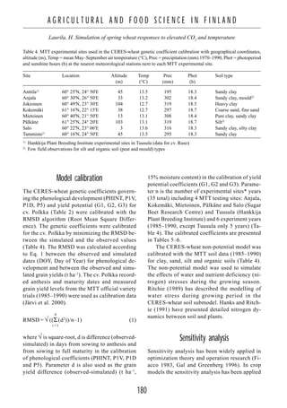 180
A G R I C U L T U R A L A N D F O O D S C I E N C E I N F I N L A N D
Laurila, H. Simulation of spring wheat responses to elevated CO2
and temperature
Model calibration
The CERES-wheat genetic coefficients govern-
ing the phenological development (PHINT, P1V,
P1D, P5) and yield potential (G1, G2, G3) for
cv. Polkka (Table 2) were calibrated with the
RMSD algorithm (Root Mean Square Differ-
ence). The genetic coefficients were calibrated
for the cv. Polkka by minimizing the RMSD be-
tween the simulated and the observed values
(Table 4). The RMSD was calculated according
to Eq. 1 between the observed and simulated
dates (DOY, Day of Year) for phenological de-
velopment and between the observed and simu-
lated grain yields (t ha–1
). The cv. Polkka record-
ed anthesis and maturity dates and measured
grain yield levels from the MTT official variety
trials (1985–1990) were used as calibration data
(Järvi et al. 2000).
n
RMSD = √ ((Σ (d2
))/n–1) (1)
i =1
where √ is square-root, d is difference (observed-
simulated) in days from sowing to anthesis and
from sowing to full maturity in the calibration
of phenological coefficients (PHINT, P1V, P1D
and P5). Parameter d is also used as the grain
yield difference (observed-simulated) (t ha–1
,
15% moisture content) in the calibration of yield
potential coefficients (G1, G2 and G3). Parame-
ter n is the number of experimental sites* years
(35 total) including 4 MTT testing sites: Anjala,
Kokemäki, Mietoinen, Pälkäne and Salo (Sugar
Beet Research Centre) and Tuusula (Hankkija
Plant Breeding Institute) and 6 experiment years
(1985–1990, except Tuusula only 5 years) (Ta-
ble 4). The calibrated coefficients are presented
in Tables 5–6.
The CERES-wheat non-potential model was
calibrated with the MTT soil data (1985–1990)
for clay, sand, silt and organic soils (Table 4).
The non-potential model was used to simulate
the effects of water and nutrient deficiency (ni-
trogen) stresses during the growing season.
Ritchie (1989) has described the modelling of
water stress during growing period in the
CERES-wheat soil submodel. Hanks and Ritch-
ie (1991) have presented detailed nitrogen dy-
namics between soil and plants.
Sensitivity analysis
Sensitivity analysis has been widely applied in
optimization theory and operation research (Fi-
acco 1983, Gal and Greenberg 1996). In crop
models the sensitivity analysis has been applied
Table 4. MTT experimental sites used in the CERES-wheat genetic coefficient calibration with geographical coordinates,
altitude (m), Temp = mean May–September air temperature (°C), Prec = precipitation (mm) 1970–1990, Phot = photoperiod
and sunshine hours (h) at the nearest meteorological stations next to each MTT experimental site.
Site Location Altitude Temp Prec Phot Soil type
(m) (°C) (mm) (h)
Anttila1)
60° 25'N, 24° 50'E 45 13.5 195 18.3 Sandy clay
Anjala 60° 30'N, 26° 50'E 33 13.2 302 18.4 Sandy clay, mould2)
Jokioinen 60° 49'N, 23° 30'E 104 12.7 319 18.5 Heavy clay
Kokemäki 61° 16'N, 22° 15'E 38 12.7 297 18.7 Coarse sand, fine sand
Mietoinen 60° 40'N, 21° 50'E 13 13.1 308 18.4 Pure clay, sandy clay
Pälkäne 61° 25'N, 24° 20'E 103 13.1 319 18.7 Silt2)
Salo 60° 22'N, 23° 06'E 3 13.6 316 18.3 Sandy clay, silty clay
Tammisto1)
60° 16'N, 24° 50'E 45 13.5 295 18.3 Sandy clay
1)
Hankkija Plant Breeding Institute experimental sites in Tuusula (data for cv. Ruso)
2)
Few field observations for silt and organic soil (peat and mould) types
 