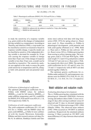 181
A G R I C U L T U R A L A N D F O O D S C I E N C E I N F I N L A N D
Vol. 10 (2001): 175–196.
to study the sensitivity of a response variable
(e.g. grain yield) on the changes of independent
driving variable (e.g. temperature). According to
Thornley and Johnson (1990), a crop model can
be classified as sensitive or insensitive based on
response variable change. A specific model can
be classified as sensitive, if the independent driv-
ing variable is deviated for example by 10 per
cent causing the response variable to change
more than 10 per cent. If the change of response
variable is less than 10 per cent, a model can be
classified as insensitive. The sensitivity analy-
sis was applied in this study to assess the grain
yield sensitivity to temperature and CO2
chang-
es both with potential and non-potential mod-
els.
Results
Calibration of phenological coefficients
The optimum phenological coefficients for cv.
Polkka with RMSD values for anthesis
(RMSDANTH
) and for full maturity (RMSDFMAT
)
under ambient temperature and CO2
conditions
for PHINT, P1V, P1D and P5 were 60.0, 0.1, 1.0,
10.0 respectively (Table 5).
Calibration of yield component coefficients
The yield component coefficients (G1, G2 and
G3) for cv. Polkka with the RMSD values for
grain yield (RMSDYLD
) (Table 6) were calibrat-
ed with the Anjala, Mietoinen, Kokemäki,
Pälkäne and Salo research stations soil data (Ta-
ble 4). In addition, Hankkija (Anttila and Tam-
misto sites) cultivar trial data with long time-
series (1968–1972) for spring wheat (cv. Ruso)
were used. Cv. Ruso resembles cv. Polkka in
phenological development, yield potential and
with yield quality (Peltonen et al. 1990). Both
cv. Ruso and cv. Polkka are late cultivars: 102
(cv. Ruso) versus 102 (cv. Polkka) growing days
from sowing to yellow ripening stage. The aver-
age grain yield is 3770 and 4030 kg/ha, 1000-
seed weight 37.2 and 33.0 g and protein content
14.0 and 14.7 per cent on cv. Ruso and cv. Polk-
ka, respectively (Järvi et al. 2000). The optimum
yield coefficients for G1, G2 and G3 were 5.0,
1.0 and 1.5 respectively with all MTT soil data
pooled together (Table 6).
The optimum genetic coefficients for cv.
Polkka under ambient CO2
and temperature con-
ditions were for PHINT, P1V, P1D, P5, G1, G2,
G3 60.0, 0.1, 1.0, 10.0, 5.0, 1.0, 1.5 respective-
ly.
Model validation and evaluation results
Evaluating phenological development
The cv. Polkka growing days simulated with the
phenological submodel (PHENOL) between
sowing and anthesis dates (Table 7) were on av-
erage 61 days after sowing in ambient versus 63
observed and 51 days in elevated temperature
(+3°C) versus 59 observed average (1992–1994)
(Hakala 1998a). The observed mean anthesis
(1992–1994) occurred on 194 DOY in ambient
conditions. Respectively the simulated anthesis
(sowing 15 May) occurred on 192 DOY with
mean difference of 2 days between observed and
simulated.
Table 5. Phenological coefficients (PHINT, P1V, P1D and P5) for cv. Polkka.
RMSDANTH
RMSDFMAT
PHINT P1V P1D P5
(d) (d) (dd)
2.99 5.86 60.0 0.10 1.00 10.0
RMSDANTH
= RMSD for anthesis (d), the anthesis is reached ca. 5 days after heading
RMSDFMAT
= RMSD for full maturity (d)
 