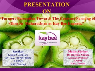 PRESENTATION
ON
“Farmers Perception Towards The Contract Farming of
Okra In Maharashtra at Kay Bee Exports.”
Speaker
Komal C.Gonjari.
3rd Sem (2070512007)
AABMI
NAU,Navsari
Major Advisor
Dr. Ruchira Shukla
Associate Professor
AABMI
NAU, Navsari
 