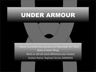 UNDER ARMOUR
1	
  
-­‐	
  Shares	
  Currently	
  Over-­‐priced	
  as	
  of	
  December	
  31st	
  2013	
  
(date	
  of	
  latest	
  ﬁling)	
  	
  
-­‐  Short	
  or	
  sell	
  UA	
  stock	
  (Minimize	
  your	
  losses)	
  
-­‐  Analyst	
  Name:	
  Raphael	
  Denize	
  (6406365)	
  
 