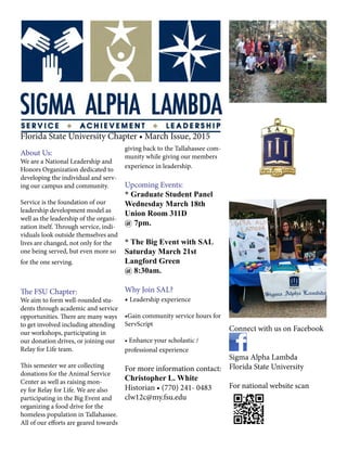Florida State University Chapter • March Issue, 2015
About Us:
We are a National Leadership and
Honors Organization dedicated to
developing the individual and serv-
ing our campus and community.
Service is the foundation of our
leadership development model as
well as the leadership of the organi-
zation itself. Through service, indi-
viduals look outside themselves and
lives are changed, not only for the
one being served, but even more so
for the one serving.
The FSU Chapter:
We aim to form well-rounded stu-
dents through academic and service
opportunities. There are many ways
to get involved including attending
our workshops, participating in
our donation drives, or joining our
Relay for Life team.
This semester we are collecting
donations for the Animal Service
Center as well as raising mon-
ey for Relay for Life. We are also
participating in the Big Event and
organizing a food drive for the
homeless population in Tallahassee.
All of our efforts are geared towards
giving back to the Tallahassee com-
munity while giving our members
experience in leadership.
Upcoming Events:
* Graduate Student Panel
Wednesday March 18th
Union Room 311D
@ 7pm.
* The Big Event with SAL
Saturday March 21st
Langford Green
@ 8:30am.
Why Join SAL?
• Leadership experience
•Gain community service hours for
ServScript
• Enhance your scholastic /
professional experience
For more information contact:
Christopher L. White
Historian • (770) 241- 0483
clw12c@my.fsu.edu
Connect with us on Facebook
Sigma Alpha Lambda
Florida State University
For national website scan
 