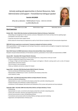 Actively seeking job opportunities in Human Resources, Sales
Administration and Support – French/German bilingual speaker
Daniela WILDNER
8 Rue de La Libération - 74240 Gaillard / France - +33 6 51 13 35 02 -
d_wildner@yahoo.de
Date of Birth: 02.11.1983 Marital Status: Single Nationality: German
Work Experience
October 2015 – March 2016 Sales Assistant and Administration Dialarme SA Geneva / Switzerland
- Onboarding and management of new customers contracts (~30/week) for the French and Swiss German speaking region
- Participated in the Zürich office creation
- Corporate and private clients support service
- Ad-hoc duties for Human Resource department as well as French-German translations for the Communication department
2002-2015 Various experiences as permanent / temporary employed and freelance activities
With responsibilities in: Staff management and training of new joiners, corporate events and logistics management, Special guests
and VIP responsible hostess
March 2012 Hostess for BMW Switzerland on Geneva International Motor show / Switzerland
Reception and personalized attendance of international customers, presentation of new models and representation of BMW
January 2011 – December 2011 Campari Munich / Germany
Organization of bartending training/seminar with 20 participants for a 2 day seminar 2 times per month
- Contact for department heads of the Campari Group
- In Charge of: flight and hotel bookings, on site transport and logistics in Munich, evening events such as visits of Campari-
representative restaurants and bars
- Point of Contact in case of problems
- Follow-up, feedback und seminar-analysis for Campari
August 2010 – December 2010 Working Student MAN SE Munich / Germany
- Internal and External HR Marketing, Employer Branding
- Representation of MAN Group on career, recruitment and company contact fairs
- social networks / media
January 2010 – July 2010 Internship Airbus Defense and Space Munich / Germany
- Internal and External HR Marketing
- Representation on career, recruitment and company contact fairs and other networking events
- Employer Branding, Social Networks, Guided company tours
- Introduction of new employees, Recruitment and initialization of first contact with potential and new employees
September 2009 – December 2009 Internship Airbus Defense and Space Bordeaux / France
- HR Marketing
- Representation on career, recruitment and company contact fairs and other networking events
- Contact with universities / Business and engineering schools in France
- Internal Communication of extern HR Marketing activities
- Transnational communication within the Airbus Defense and Space personnel marketing
- Organization and implementation of factory tours
 