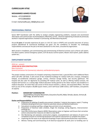 CURRICULUM VITAE
MOHAMMED AHMED FOUAD
Mobile: +971558998939
+971528668064
E-mail: mohamedfouad_m86@yahoo.com
PROFESSIONAL PROFILE
Senior MEP Coordinator with the ability to analyze complex engineering problems, evaluate and recommend
alternatives and communicate recommendations effectively, B.Tech , Electrical engineering Graduate) & previously
worked in reputed organizations involved in Contracting, and Manufacturing works.
Around 8 years of versatile experience (6 years in U.A.E & 2 year in EYGPT) and successful execution of various
projects (Residential & Commercial Buildings) has given me the confidence to shoulder my challenging
responsibilities and execute the job to the best satisfaction to the client, consultant & organization.
Well versed in installation, pre-commissioning and commissioning of Electrical services such as Nurse call system,
Fire Alarm system, Central Emergency system, CCTV & Access Control system, Master clock System, public address
system etc...
EMPLOYMENT HISTORY
2014 Jan – present
JOHN SISK & SON CONSTRUCTION
Main Contractor
General Contractors for Commercial, Industrial, and Residential projects.
The project involves construction of a hospital comprising a basement level, a ground floor and 4 additional floors
which will offer 220 beds. It will consist of two residential buildings for medical staff and a mosque, emergency
helipad, air-conditioned ambulance garage, armory, chemical storage facility, and security gatehouse. The
hospital will also cater for dignitaries by providing VIP medical suites. As well as offering medical services, the
hospital will function as a cutting-edge medical education facility geared to the latest research and excellence in
medical education. An entire floor will consist of three lecture theaters, a library, and associated offices. The total
built-up area of the complex is 60,000 square meters, and it will house 3,000 visitors, staff members, and patients
at capacity.
Position: SENIOR MEP COORDINATOR
Zayed Military Hospital (Basement, Ground to fourth), Male, female, doctor, Armory &
MEP bldgs. & External work
Duties and Responsibilities:-
 Preparation & updating of weekly procurement schedules / material site progress report / Tracking
 Schedules (drawing & technical / material submittals status) and Method statements. 
 Calculations including Load flow, voltage drop and short circuit calculations. 
 Preparation of Electrical Cable schedule, Single line drawings, wiring diagrams, interconnection
drawings etc... 
 Issue Non-Conformance Reports (NCR)/ Observations notes to Engineer and Ensure that corrective
actions and preventive measures are taken to close NCRs
 Site Monitoring and evaluates construction progress, accomplishment and balance of work to be
 completed inclusive of monitoring equipment and material requirement to complete the project. 
  inspecting the Site work as per Approved Drawings/ Project Specification/Authorities requirements. 
 Witness Testing and Commissioning of all Electrical equipment & work prior to handling over to
 