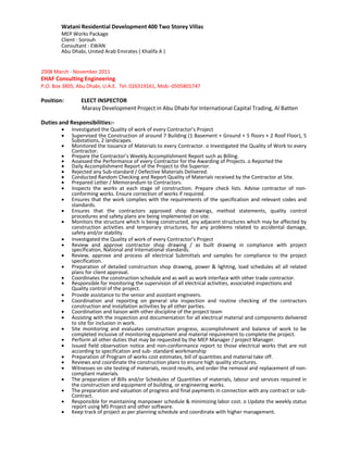 Watani Residential Development 400 Two Storey Villas
MEP Works Package
Client : Sorouh
Consultant : EWAN
Abu Dhabi, United Arab Emirates ( Khalifa A )
2008 March - November 2011
EHAF Consulting Engineering
P.O. Box 3805, Abu Dhabi, U.A.E. Tel: 026319161, Mob:-0505801747
Position: ELECT INSPECTOR
Marasy Development Project in Abu Dhabi for International Capital Trading, Al Batten
Duties and Responsibilities:-
  Investigated the Quality of work of every Contractor’s Project 
 Supervised the Construction of around 7 Building (1 Basement + Ground + 5 floors + 2 Roof Floor), 5
Substations, 2 landscapes. 
 Monitored the Issuance of Materials to every Contractor. o Investigated the Quality of Work to every
Contractor. 
 Prepare the Contractor’s Weekly Accomplishment Report such as Billing. 
 Assessed the Performance of every Contractor for the Awarding of Projects. o Reported the 
  Daily Accomplishment Report of the Project to the Superior. 
 Rejected any Sub-standard / Defective Materials Delivered. 
 Conducted Random Checking and Report Quality of Materials received by the Contractor at Site. 
 Prepared Letter / Memorandum to Contractors. 
 Inspects the works at each stage of construction. Prepare check lists. Advise contractor of non-
conforming works. Ensure correction of works if required. 
 Ensures that the work complies with the requirements of the specification and relevant codes and
standards. 
 Ensures that the contractors approved shop drawings, method statements, quality control
procedures and safety plans are being implemented on site. 
 Monitors the structure which is being constructed, any adjacent structures which may be affected by
construction activities and temporary structures, for any problems related to accidental damage,
safety and/or stability. 
  Investigated the Quality of work of every Contractor’s Project 
 Review and approve contractor shop drawing / as built drawing in compliance with project
specification, National and International standards. 
 Review, approve and process all electrical Submittals and samples for compliance to the project
specification. 
 Preparation of detailed construction shop drawing, power & lighting, load schedules all all related
plans for client approval. 
 Coordinates the construction schedule and as well as work interface with other trade contractor. 
 Responsible for monitoring the supervision of all electrical activities, associated inspections and 
Quality control of the project.
 Provide assistance to the senior and assistant engineers. 
 Coordination and reporting on general site inspection and routine checking of the contractors
construction and installation activities by all other parties. 
 Coordination and liaison with other discipline of the project team 
 Assisting with the inspection and documentation for all electrical material and components delivered
to site for inclusion in work. 
 Site monitoring and evaluates construction progress, accomplishment and balance of work to be
completed inclusive of monitoring equipment and material requirement to complete the project. 
 Perform all other duties that may be requested by the MEP Manager / project Manager. 
 Issued field observation notice and non-conformance report to those electrical works that are not
according to specification and sub- standard workmanship 
 Preparation of Program of works cost estimates, bill of quantities and material take off. 
 Reviews and coordinate the construction plans to ensure high quality structures. 
 Witnesses on site testing of materials, record results, and order the removal and replacement of non-
compliant materials. 
 The preparation of Bills and/or Schedules of Quantities of materials, labour and services required in
the construction and equipment of building, or engineering works. 
 The preparation and valuation of progress and final payments in connection with any contract or sub-
 Contract. 
 Responsible for maintaining manpower schedule & minimizing labor cost. o Update the weekly status
report using MS Project and other software. 
 Keep track of project as per planning schedule and coordinate with higher management. 

 