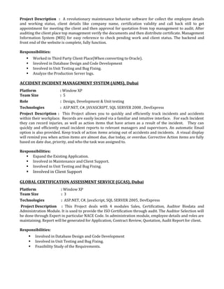 Project Description : A revolutionary maintenance behavior software for collect the employee details
and working status, client details like company name, certification validity and call back still to get
appointment for meeting the client and then approval for quotation from top management to audit. After
auditing the client place top management verify the documents and then distribute certificate. Management
Information System (MIS) for easy reference to check pending work and client status. The backend and
front end of the website is complete, fully function.
Responsibilities:
 Worked in Third Party Client Place(When converting to Oracle).
 Involved in Database Design and Code Development
 Involved in Unit Testing and Bug Fixing.
 Analyze the Production Server logs.
ACCIDENT INCIDENT MANAGEMENT SYSTEM (AIMS), Dubai
Platform : Window XP
Team Size : 5
Role : Design, Development & Unit testing
Technologies : ASP.NET, C#, JAVASCRIPT, SQL SERVER 2008 , DevExpress
Project Description : This Project allows you to quickly and efficiently track incidents and accidents
within their workplace. Records are easily located via a familiar and intuitive interface. For each Incident
they can record injuries, as well as action items that have arisen as a result of the incident. They can
quickly and efficiently email incident reports to relevant managers and supervisors. An automatic Email
option is also provided. Keep track of action items arising out of accidents and incidents. A visual display
will remind you when action items are almost due, due today, or overdue. Corrective Action items are fully
based on date due, priority, and who the task was assigned to.
Responsibilities:
 Expand the Existing Application.
 Involved in Maintenance and Client Support.
 Involved in Unit Testing and Bug Fixing.
 Involved in Client Support
GLOBAL CERTIFICATION ASSESSMENT SERVICE (GCAS), Dubai
Platform : Window XP
Team Size : 3
Technologies : ASP.NET, C#, JavaScript, SQL SERVER 2005, DevExpress
Project Description : This Project deals with 4 modules Sales, Certification, Auditor Biodata and
Administration Module. It is used to provide the ISO Certification through audit. The Auditor Selection will
be done through Expert in particular NACE Code. In administration module, employee details and roles are
maintaining. Report will be generated for Application, Contract Review, Quotation, Audit Report for client.
Responsibilities:
 Involved in Database Design and Code Development
 Involved in Unit Testing and Bug Fixing.
 Feasibility Study of the Requirements.
 