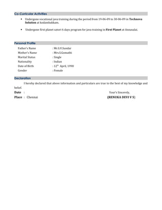 Co-Curricular Activities
 Undergone vocational java training during the period from 19-06-09 to 30-06-09 in Technova
Solution at kodambakkam.
 Undergone first planet satori 6 days program for java training in First Planet at Annasalai.
Personal Profile
Father’s Name : Mr.S.V.Sundar
Mother’s Name : Mrs.S.Gomathi
Marital Status : Single
Nationality : Indian
Date of Birth : 12th
April, 1990
Gender : Female
Declaration
I hereby declared that above information and particulars are true to the best of my knowledge and
belief.
Date : Your’s Sincerely,
Place : Chennai (RENUKA DEVI V S)
 