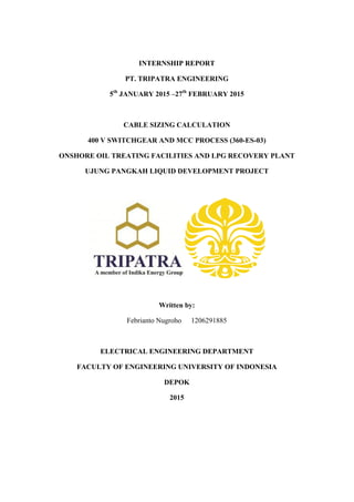 INTERNSHIP REPORT
PT. TRIPATRA ENGINEERING
5th
JANUARY 2015 –27th
FEBRUARY 2015
CABLE SIZING CALCULATION
400 V SWITCHGEAR AND MCC PROCESS (360-ES-03)
ONSHORE OIL TREATING FACILITIES AND LPG RECOVERY PLANT
UJUNG PANGKAH LIQUID DEVELOPMENT PROJECT
Written by:
Febrianto Nugroho 1206291885
ELECTRICAL ENGINEERING DEPARTMENT
FACULTY OF ENGINEERING UNIVERSITY OF INDONESIA
DEPOK
2015
!
 