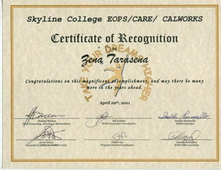 Sky~ine Co~~ege EOPS/CARE/ CALWORKS
(!Certificate of 3Recognition
Conaratu{ations on this
Richard Wallace
Counseling, Advising & Matriculation
Javier Urena
Counselor & CARE/CALWORKS Coord.
·~
~
anifi~ojnpCishmen~~ntf may there 6e many
~ ore in the ye) rs aheatl. ~
April 29th, 2011
JeffAcidera
EOPS Counselor/ Coordinator
0P~ .
Goldie Lee
Program Services Coordinator
~~~Imelda Hermosillo
EOPS Counselor
 