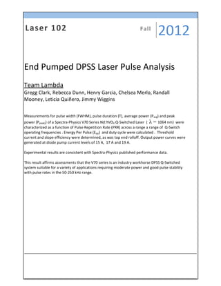  
End	
  Pumped	
  DPSS	
  Laser	
  Pulse	
  Analysis	
  
	
  
Team	
  Lambda	
  
Gregg	
  Clark,	
  Rebecca	
  Dunn,	
  Henry	
  Garcia,	
  Chelsea	
  Merlo,	
  Randall	
  
Mooney,	
  Leticia	
  Quiñero,	
  Jimmy	
  Wiggins	
  
	
  
	
  
Measurements	
  for	
  pulse	
  width	
  (FWHM),	
  pulse	
  duration	
  (T),	
  average	
  power	
  (Pavg)	
  and	
  peak	
  
power	
  (Ppeak))	
  of	
  a	
  Spectra-­‐Physics	
  V70	
  Series	
  Nd:YVO4	
  Q-­‐Switched	
  Laser	
  	
  (	
  	
  λ = 1064	
  nm)	
  	
  were	
  
characterized	
  as	
  a	
  function	
  of	
  Pulse	
  Repetition	
  Rate	
  (PRR)	
  across	
  a	
  range	
  a	
  range	
  of	
  	
  Q-­‐Switch	
  
operating	
  frequencies	
  .	
  Energy	
  Per	
  Pulse	
  (Epp)	
  	
  and	
  duty	
  cycle	
  were	
  calculated	
  .	
  	
  Threshold	
  
current	
  and	
  slope	
  efficiency	
  were	
  determined,	
  as	
  was	
  top	
  end	
  rolloff.	
  Output	
  power	
  curves	
  were	
  
generated	
  at	
  diode	
  pump	
  current	
  levels	
  of	
  15	
  A,	
  	
  17	
  A	
  and	
  19	
  A.	
  
	
  
Experimental	
  results	
  are	
  consistent	
  with	
  Spectra-­‐Physics	
  published	
  performance	
  data.	
  	
  
	
  
This	
  result	
  affirms	
  assessments	
  that	
  the	
  V70	
  series	
  is	
  an	
  industry	
  workhorse	
  DPSS	
  Q-­‐Switched	
  
system	
  suitable	
  for	
  a	
  variety	
  of	
  applications	
  requiring	
  moderate	
  power	
  and	
  good	
  pulse	
  stability	
  
with	
  pulse	
  rates	
  in	
  the	
  50-­‐250	
  kHz	
  range.	
  
Laser	
  102	
  	
  	
  	
  	
  	
  	
  	
  	
  	
  	
  	
  	
  	
  	
  	
  	
  	
  	
  	
  	
  	
  	
  	
  	
  	
  	
  	
  Fall	
  
2012	
  
 