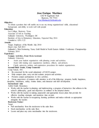 Jose Enrique Martinez
1202 W Sagebrush Trail
Baytown, TX 77521
Jose.Martinez@Gallaudet.edu
Objective:
To obtain a position that will enable me to use my strong organizational skills, educational
background, and ability to work well with people
Education:
Lee College, Baytown, Texas
Associate of Arts in Teaching
Gallaudet University, Washington DC
Bachelor of Arts in Elementary Education, Expected May 2016
Cumulative GPA 3.22
Awards:
Target, Employee of the Month- July 2010
Dean’s List, Fall 2013
Gallaudet’s Men Swimming Team, Gold Medal in North Eastern Athletic Conference Championship-
February 2014
Experience:
Campus Activities, Front Desk Assistant
Gallaudet University
 Assist your student organization with planning events and activities.
 Assist with training new organization members, officers, and advisors.
 Clarify university policies and registration procedures for student organizations.
Second-Third Grade, Camp Counselor
Camp Taloali, INC
 Be concerned for the social adjustment of EACH camper.
 Help campers plan, carry out and evaluate projects and activities.
 Promote camper participation in ALL activities.
 Group supervision of campers with attention to all of the following: program, health, happiness,
discipline, cleanliness, safety, routine duties, and character and skill development.
Instructional Aide
Ashbel Smith Elementary
 Works with the teacher in planning and implementing a program of instruction that adheres to the
school’s philosophy, goals and objectives as outlined in the adopted charter.
 Works with the teacher in making purposeful and appropriate lesson plans that provide for
effective teaching strategies and maximize time on task.
 Works with the teacher in recognizing learning problems and makes referrals as appropriate
alongside the teacher.
Backroom Trainer
Target
 Pull merchandise from the stockroom to the sales floor.
 Stock merchandise on the sales floor.
 Locate and place any extra merchandise into the stockroom.
 
