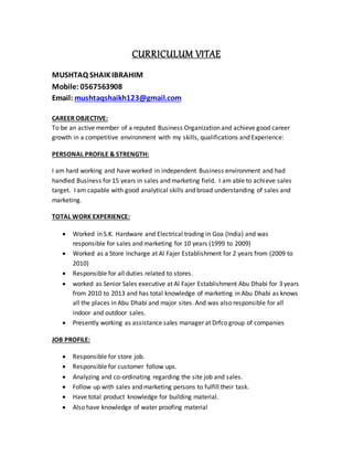 CURRICULUM VITAE
MUSHTAQ SHAIKIBRAHIM
Mobile: 0567563908
Email: mushtaqshaikh123@gmail.com
CAREER OBJECTIVE:
To be an active member of a reputed Business Organization and achieve good career
growth in a competitive environment with my skills, qualifications and Experience:
PERSONAL PROFILE & STRENGTH:
I am hard working and have worked in independent Business environment and had
handled Business for 15 years in sales and marketing field. I am able to achieve sales
target. I am capable with good analytical skills and broad understanding of sales and
marketing.
TOTAL WORK EXPERIENCE:
 Worked in S.K. Hardware and Electrical trading in Goa (India) and was
responsible for sales and marketing for 10 years (1999 to 2009)
 Worked as a Store Incharge at Al Fajer Establishment for 2 years from (2009 to
2010)
 Responsible for all duties related to stores.
 worked as Senior Sales executive at Al Fajer Establishment Abu Dhabi for 3 years
from 2010 to 2013 and has total knowledge of marketing in Abu Dhabi as knows
all the places in Abu Dhabi and major sites. And was also responsible for all
indoor and outdoor sales.
 Presently working as assistance sales manager at Drfco group of companies
JOB PROFILE:
 Responsible for store job.
 Responsible for customer follow ups.
 Analyzing and co-ordinating regarding the site job and sales.
 Follow up with sales and marketing persons to fulfill their task.
 Have total product knowledge for building material.
 Also have knowledge of water proofing material
 