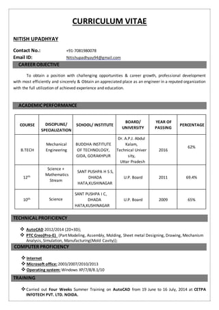 CURRICULUM VITAE
NITISH UPADHYAY
Contact No.: +91-7081980078
Email ID: Nitishupadhyay94@gmail.com
CAREER OBJECTIVE
To obtain a position with challenging opportunities & career growth, professional development
with most efficiently and sincerely & Obtain an appreciated place as an engineer in a reputed organization
with the full utilization of achieved experience and education.
ACADEMIC PERFORMANCE
COURSE DISCIPLINE/
SPECIALIZATION
SCHOOL/ INSTITUTE
BOARD/
UNIVERSITY
YEAR OF
PASSING
PERCENTAGE
B.TECH
Mechanical
Engineering
BUDDHA INSTITUTE
OF TECHNOLOGY,
GIDA, GORAKHPUR
Dr. A.P.J. Abdul
Kalam,
Technical Univer
sity,
Uttar Pradesh
2016
62%
12th
Science +
Mathematics
Stream
SANT PUSHPA H S S,
DHADA
HATA,KUSHINAGAR
U.P. Board 2011 69.4%
10th Science
SANT PUSHPA I C,
DHADA
HATA,KUSHINAGAR
U.P. Board 2009 65%
TECHNICAL PROFICIENCY
 AutoCAD 2012/2014 (2D+3D);
 PTC Creo(Pro-E) (Part Modeling, Assembly, Molding, Sheet metal Designing, Drawing, Mechanism
Analysis, Simulation, Manufacturing(Mold Cavity));
COMPUTER PROFICIENCY
 Internet
 Microsoft office: 2003/2007/2010/2013
 Operating system: Windows XP/7/8/8.1/10
TRAINING
Carried out Four Weeks Summer Training on AutoCAD from 19 June to 16 July, 2014 at CETPA
INFOTECH PVT. LTD. NOIDA.
 