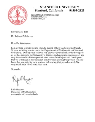 STANFORD UNIVERSITY
Stanford, California 94305-2125
DEPARTMENT OF MATHEMATICS
(650) 723-1894 phone
(650) 725-4066 fax
February 26, 2016
Dr. Tatiana Zolotareva
Dear Dr. Zolotareva,
I am writing to invite you to spend a period of two weeks during March,
2016 as a visiting researcher in the Department of Mathematics at Stanford
University. During your visit we will provide you with shared office space
as well as access to the University’s libraries and computing resources. I am
very interested to discuss your current research with you and I anticipate
that we will begin a new research collaboration during this period. We also
hope that you might give a seminar talk during that period as well. We
very much look forward to your visit.
Sincerely,
Rafe Mazzeo
Professor of Mathematics
mazzeo@math.stanford.edu
 
