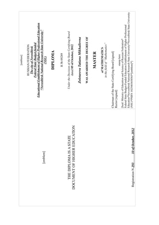 [emblem]
THEDIPLOMAISASTATE
DOCUMENTOFHIGHEREDUCATION
RegistrationN29310ofOctober,2012
[emblem]
RUSSIANFEDERATION
ThecityofNovosibirsk
FederalStateBudget-funded
EducationalEstablishmentofHigherProfessionalEducation
“NovosibirskNationalResearchStateUniversity”
(NSU)
DIPLOMA
H№09289
UndertheDecisionoftheStateCertifyingBoard
dated05ofOctober,2012
ZolotarevaTatianaMikhailovna
WASAWARDEDTHEDEGREEOF
MASTER
ofMATHEMATICS
inthefieldof“Mathematics”
ChairmanoftheStateCertifyingBoard[signed]
Rector[signed]
stamphere
[Seal:MinistryofEducationandScienceofRussianFederation*
FederalStateBudget-FundedEducationEstablishmentofHigherProfessional
Education*NovosibirskNationalResearchStateUniversity*NovosibirskStateUniversity
(NSU)*PSRN1025403658565*[emblem]*]
 