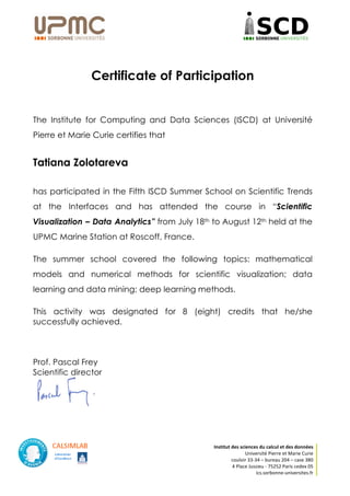 Institut	des	sciences	du	calcul	et	des	données	
Université	Pierre	et	Marie	Curie	
couloir	33-34	–	bureau	204	–	case	380	
4	Place	Jussieu	-	75252	Paris	cedex	05	
ics.sorbonne-universites.fr	
	
	
	
Certificate of Participation
	
	
The Institute for Computing and Data Sciences (ISCD) at Université
Pierre et Marie Curie certifies that
Tatiana Zolotareva
has participated in the Fifth ISCD Summer School on Scientific Trends
at the Interfaces and has attended the course in “Scientific
Visualization – Data Analytics” from July 18th to August 12th held at the
UPMC Marine Station at Roscoff, France.
The summer school covered the following topics: mathematical
models and numerical methods for scientific visualization; data
learning and data mining; deep learning methods.
This activity was designated for 8 (eight) credits that he/she
successfully achieved.
Prof. Pascal Frey
Scientific director
 