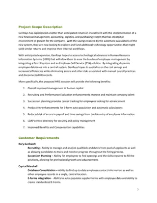 Project Scope Description
GenRays has experienced a better than anticipated return on investment with the implementation of a
new financial management, accounting, logistics, and purchasing system that has created an
environment of growth for the company. With the savings realized by the automatic calculations of the
new system, they are now looking to explore and fund additional technology opportunities that might
yield similar returns and improve their internal workflows.
With anticipated expansion, GenRays hopes to access technological advances in Human Resource
Information Systems (HRIS) that will allow them to ease the burden of employee management by
integrating a Payroll system and an Employee Self-Service (ESS) solution. By integrating disparate
employee databases into a central system, GenRays hopes to capitalize on the cost savings and
increased efficiencies while eliminating errors and other risks associated with manual payroll practices
and disconnected HR records.
More specifically, the proposed HRIS solution will provide the following benefits:
1. Overall improved management of human capital
2. Recruiting and Performance Evaluation enhancements improve and maintain company talent
3. Succession planning provides career tracking for employees looking for advancement
4. Productivity enhancements for E-Form auto-population and automatic calculations
5. Reduced risk of errors in payroll and time savings from double entry of employee information
6. LDAP central directory for security and policy management
7. Improved Benefits and Compensation capabilities
Customer Requirements
Rory Genhardt
Recruiting - Ability to manage and analyze qualified candidates from pool of applicants as well
as allowing candidates to track and monitor progress throughout the hiring process.
Succession Planning – Ability for employees to find openings and the skills required to fill the
positions, allowing for professional growth and advancement.
Crystal Marshall
Database Consolidation – Ability to find up-to-date employee contact information as well as
other employee records in a single, central location.
E-Forms integration - Ability to auto-populate supplier forms with employee data and ability to
create standardized E-Forms.
3
 