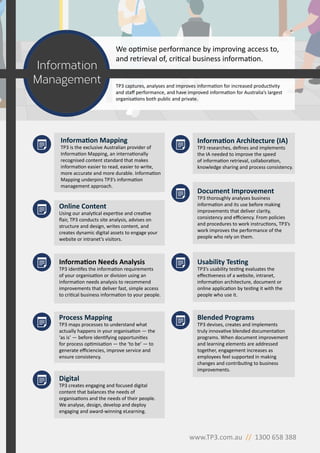 Information Needs Analysis
TP3 identifes the information requirements
of your organisation or division using an
information needs analysis to recommend
improvements that deliver fast, simple access
to critical business information to your people.
Process Mapping
TP3 maps processes to understand what
actually happens in your organisation — the
‘as is’ — before identifying opportunities
for process optimisation — the ‘to be’ — to
generate efficiencies, improve service and
ensure consistency.
Usability Testing
TP3’s usability testing evaluates the
effectiveness of a website, intranet,
information architecture, document or
online application by testing it with the
people who use it.
Information Architecture (IA)
TP3 researches, defines and implements
the IA needed to improve the speed
of information retrieval, collaboration,
knowledge sharing and process consistency.
Document Improvement
TP3 thoroughly analyses business
information and its use before making
improvements that deliver clarity,
consistency and efficiency. From policies
and procedures to work instructions, TP3’s
work improves the performance of the
people who rely on them.
Blended Programs
TP3 devises, creates and implements
truly innovative blended documentation
programs. When document improvement
and learning elements are addressed
together, engagement increases as
employees feel supported in making
changes and contributing to business
improvements.
Information Mapping
TP3 is the exclusive Australian provider of
Information Mapping, an internationally
recognised content standard that makes
information easier to read, easier to write,
more accurate and more durable. Information
Mapping underpins TP3’s information
management approach.
Digital
TP3 creates engaging and focused digital
content that balances the needs of
organisations and the needs of their people.
We analyse, design, develop and deploy
engaging and award-winning eLearning.
Information
Management
www.TP3.com.au // 1300 658 388
We optimise performance by improving access to,
and retrieval of, critical business information.
TP3 captures, analyses and improves information for increased productivity
and staff performance, and have improved information for Australia’s largest
organisations both public and private.
Online Content
Using our analytical expertise and creative
flair, TP3 conducts site analysis, advises on
structure and design, writes content, and
creates dynamic digital assets to engage your
website or intranet’s visitors.
 