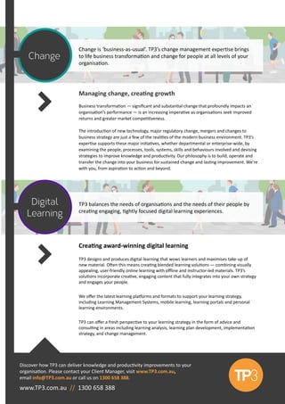 Managing change, creating growth
Business transformation — significant and substantial change that profoundly impacts an
organisation’s performance — is an increasing imperative as organisations seek improved
returns and greater market competitiveness.
The introduction of new technology, major regulatory change, mergers and changes to
business strategy are just a few of the realities of the modern business environment. TP3’s
expertise supports these major initiatives, whether departmental or enterprise-wide, by
examining the people, processes, tools, systems, skills and behaviours involved and devising
strategies to improve knowledge and productivity. Our philosophy is to build, operate and
transfer the change into your business for sustained change and lasting improvement. We’re
with you, from aspiration to action and beyond.
Change is ‘business-as-usual’. TP3’s change management expertise brings
to life business transformation and change for people at all levels of your
organisation.
Discover how TP3 can deliver knowledge and productivity improvements to your
organisation. Please contact your Client Manager, visit www.TP3.com.au,
email info@TP3.com.au or call us on 1300 658 388.
TP3 balances the needs of organisations and the needs of their people by
creating engaging, tightly focused digital learning experiences.
Change
Digital
Learning
www.TP3.com.au // 1300 658 388
Creating award-winning digital learning
TP3 designs and produces digital learning that wows learners and maximises take-up of
new material. Often this means creating blended learning solutions — combining visually
appealing, user-friendly online learning with offline and instructor-led materials. TP3’s
solutions incorporate creative, engaging content that fully integrates into your own strategy
and engages your people.
We offer the latest learning platforms and formats to support your learning strategy,
including Learning Management Systems, mobile learning, learning portals and personal
learning environments.
TP3 can offer a fresh perspective to your learning strategy in the form of advice and
consulting in areas including learning analysis, learning plan development, implementation
strategy, and change management.
 
