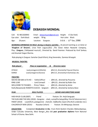 DEBASISH MONDAL
Cell: 91 9811020943 Email: debasishyami@gmail.com Height: 6’ (Six Feet)
Eye color: Dark-black weight: 78 kg. Hair color: Black
Age: 29 years Location: Gurgaon. D.O.B. : 12TH Dec, 1986
WORKING EXPIRIENCE IN FIELD :Acting in theatre and film : At present working as an Actor at
‘Kingdom of Dreams’, since from august,2012 ,The Great Indian Noutanki Company,
Play : Zangura, ( Bollywood musical) , Directed by David Freeman. Produced by Viraf Sarkary
and Anumod Gagan Sharma.
Role playing in Zangura: Samsher (lead Villain), King Veerendra, Damroo & kargah.
MUSICAL THEATRE:
Role played Place or organization & Directors name
OTHELO Lead protagonist(Othello) @N.S.D.,DirectedbyTripurari Sharma
KARNA Leadprotagonist(Karana) @N.S.D.,directedbyH.Kanhailaal, etc.
THEATRE:
SOCHO JAB SAB ULTA HO - Father/officer - @N.S.D., directed by Prasanna
KING LEAR - Lord Cornwall - @N.S.D., directed by Robin Das
WELLCOME TO THEABES - Prince Tideos - @N.S.D., directed by Annie
Ruth,(Newzeland) ROBERTO ZUCCO - Sergeant - @N.S.D., directed by Santanu Base
FILM: ROLE PLAYED GENRE AND DIRECTORS NAME
HASI KHUSI CLUB (2007) - Friend - Feature. Dir. Avijit Sengupta
THE GUN AND THE GIRL (2010) - Gangster - short, sunny(Pro.SatyajitRoy Film & Television Inst.)
PARAT (2014) - Lead (Rishi, protagonist) - short,Dir. Siddhartha Sawni (Pro.Rishi arobindo inst.)
CHILDREN OF WAR (2014) - Razzakar (villain) - Feature. Dir.Mrityunjay Devvrat
EDUCATION: Completed Graduation in Bsc. From Rishi Bankim Chandra Mohavidyalaya.
Under Calcutta University, West Bengal. Also did post graduation diploma from National
School of Drama. New Delhi.
 