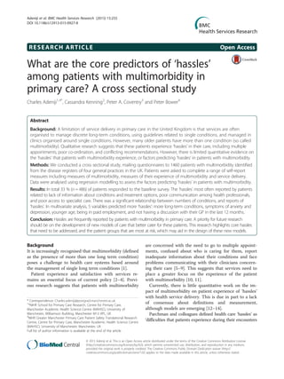 RESEARCH ARTICLE Open Access
What are the core predictors of ‘hassles’
among patients with multimorbidity in
primary care? A cross sectional study
Charles Adeniji1,4*
, Cassandra Kenning2
, Peter A. Coventry3
and Peter Bower4
Abstract
Background: A limitation of service delivery in primary care in the United Kingdom is that services are often
organised to manage discrete long-term conditions, using guidelines related to single conditions, and managed in
clinics organised around single conditions. However, many older patients have more than one condition (so called
multimorbidity). Qualitative research suggests that these patients experience ‘hassles’ in their care, including multiple
appointments, poor co-ordination, and conflicting recommendations. However, there is limited quantitative evidence on
the ‘hassles’ that patients with multimorbidity experience, or factors predicting ‘hassles’ in patients with multimorbidity.
Methods: We conducted a cross sectional study, mailing questionnaires to 1460 patients with multimorbidity identified
from the disease registers of four general practices in the UK. Patients were asked to complete a range of self-report
measures including measures of multimorbidity, measures of their experience of multimorbidity and service delivery.
Data were analysed using regression modelling to assess the factors predicting ‘hassles’ in patients with multimorbidity.
Results: In total 33 % (n = 486) of patients responded to the baseline survey. The ‘hassles’ most often reported by patients
related to lack of information about conditions and treatment options, poor communication among health professionals,
and poor access to specialist care. There was a significant relationship between numbers of conditions, and reports of
‘hassles’. In multivariate analysis, 5 variables predicted more ‘hassles’: more long-term conditions, symptoms of anxiety and
depression, younger age, being in paid employment, and not having a discussion with their GP in the last 12 months.
Conclusion: Hassles are frequently reported by patients with multimorbidity in primary care. A priority for future research
should be on the development of new models of care that better cater for these patients. This research highlights core hassles
that need to be addressed, and the patient groups that are most at risk, which may aid in the design of these new models.
Background
It is increasingly recognised that multimorbidity (defined
as the presence of more than one long term condition)
poses a challenge to health care systems based around
the management of single long term conditions [1].
Patient experience and satisfaction with services re-
mains an essential focus of current policy [2–4]. Previ-
ous research suggests that patients with multimorbidity
are concerned with the need to go to multiple appoint-
ments, confused about who is caring for them, report
inadequate information about their conditions and face
problems communicating with their clinicians concern-
ing their care [5–9]. This suggests that services need to
place a greater focus on the experience of the patient
with multimorbidity [10, 11].
Currently, there is little quantitative work on the im-
pact of multimorbidity on patient experience of ‘hassles’
with health service delivery. This is due in part to a lack
of consensus about definitions and measurement,
although models are emerging [12–14].
Parchman and colleagues defined health care ‘hassles’ as
‘difficulties that patients experience during their encounters
* Correspondence: Charles.adeniji@postgrad.manchester.ac.uk
1
*NIHR School for Primary Care Research, Centre for Primary Care,
Manchester Academic Health Science Centre (MAHSC), University of
Manchester, Williamson Building, Manchester M13 9PL, UK
4
NIHR Greater Manchester Primary Care Patient Safety Translational Research
Centre, Centre for Primary Care, Manchester Academic Health Science Centre
(MAHSC), University of Manchester, Manchester, UK
Full list of author information is available at the end of the article
© 2015 Adeniji et al. This is an Open Access article distributed under the terms of the Creative Commons Attribution License
(http://creativecommons.org/licenses/by/4.0), which permits unrestricted use, distribution, and reproduction in any medium,
provided the original work is properly credited. The Creative Commons Public Domain Dedication waiver (http://
creativecommons.org/publicdomain/zero/1.0/) applies to the data made available in this article, unless otherwise stated.
Adeniji et al. BMC Health Services Research (2015) 15:255
DOI 10.1186/s12913-015-0927-8
 