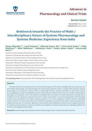 Review Article
Received Date: May 23, 2016
Published Date: June 14, 2016
Bottleneck towards the Practice of Multi-/
Interdisciplinary Nature of Systems Pharmacology and
Systems Medicine: Experience from India
Durjoy Majumder*1,2
, Asesh Banerjee1,3
, Dibyendu Kumar Ray1,4
, Tarun Kanti Naskar1,5
, Ishita
Chatterjee1,6
, Abhik Mukherjee1,7
, Subhabrata Dutta1,8
, Ranjan Kumar Gupta1,9
, Suryasarathi
Barat1,10
1
Society for Systems Biology & Translational Research, India
2
Department of Physiology, West Bengal State University, India
3
Department of Laboratory Medicine, All Asia Medical Institute, India
4
Department of Neurosurgery, Bangur Institute of Neurosciences, India
5
Department of Mechanical Engineering, Jadavpur University, India
6
Department of Applied Psychology, University of Calcutta, India
7
Department of Computer Science & Technology, Indian Institute Engineering Science & Technology, India
8
Calcutta Institute of Engineering and Management, India
9
Department of Management, West Bengal State University, India
10
Department of Information Technology, Focus R&D Pvt. Ltd., India
*
Corresponding Author: Durjoy Majumder PhD, West Bengal State University, India, email:
Advances in
Pharmacology and Clinical Trials
Adv in Phar & clin tria 1(1): APCT-MS-ID-000102 (2016) 1
Abstract
Presently medicine and clinical practices are viewed with systems approach. This makes a paradigm shift in the academic pursuits
of the subject pharmacology, hence pharmacology with systems based approach is known as Systems Pharmacology. If Systems
Pharmacology can be practiced in a proper manner it would modify the future medicine and health care system. Since towards
its accomplishment, it requires multidisciplinary and/or interdisciplinary framework and however, several policy related problems
may hamper its development. Some of the problems exist globally while some others are mainly India specific. Currently, India is
considered to be the superpower among the south Asian countries and therefore, it may be the representative of the developing
countries. Hence, development of the subject in Indian perspective is vital in the management of different diseases in the global
context as well. Here we discuss the problems that confront the development and growth of the subject in India and propose some
methods that may come out as solutions. Apparently it seems that the major bottlenecks are mistrust, issue of nepotism and bias in
the academic pursuit, but the inner reasons are the fund crunch, problem in recruitment policy, ignorance regarding the global trend
of science and its implementation in policy.
Keywords: Systems Biology; Systems Medicine; Systems Pharmacology; Science in India; Science policy; Teaching
 