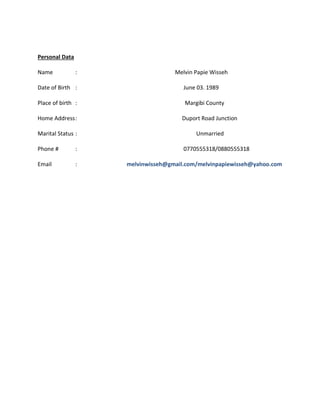 Personal Data
Name : Melvin Papie Wisseh
Date of Birth : June 03. 1989
Place of birth : Margibi County
Home Address: Duport Road Junction
Marital Status : Unmarried
Phone # : 0770555318/0880555318
Email : melvinwisseh@gmail.com/melvinpapiewisseh@yahoo.com
 