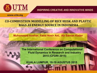 CO-COMBUSTION MODELLING OF RICE HUSK AND PLASTIC
BAGS AS ENERGY SOURCE IN INDONESIA
Muhammad Anshar, Farid Nasir Ani, Ab Saman Kader
The International Conference on Computational
Fluid Dynamics in Research and Industry
2015 (CFDRI 2015)
KUALA LUMPUR, 18-19 AGUSTUS 2015
 