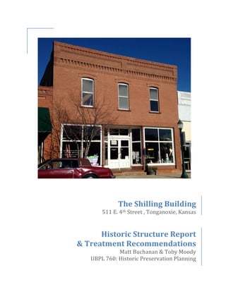  
	
  
	
  
	
  
	
  
	
  
	
  
	
  
	
  
	
  
	
  
	
  
	
  
	
  
	
  
	
  
	
  
	
  
	
  
The	
  Shilling	
  Building	
  
511	
  E.	
  4th	
  Street	
  ,	
  Tonganoxie,	
  Kansas	
  
	
  
	
  
Historic	
  Structure	
  Report	
  	
  
&	
  Treatment	
  Recommendations	
  
Matt	
  Buchanan	
  &	
  Toby	
  Moody	
  
UBPL	
  760:	
  Historic	
  Preservation	
  Planning
 