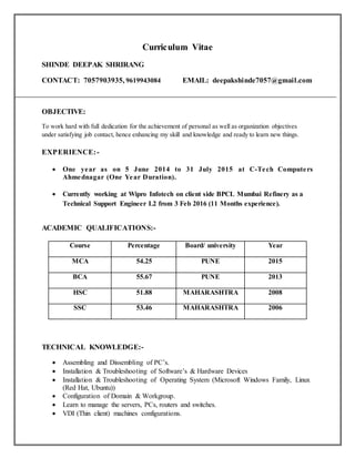 Curriculum Vitae
SHINDE DEEPAK SHRIRANG
CONTACT: 7057903935, 9619943084 EMAIL: deepakshinde7057@gmail.com
OBJECTIVE:
To work hard with full dedication for the achievement of personal as well as organization objectives
under satisfying job contact, hence enhancing my skill and knowledge and ready to learn new things.
EXPERIENCE:-
 One year as on 5 June 2014 to 31 July 2015 at C-Tech Computers
Ahmednagar (One Year Duration).
 Currently working at Wipro Infotech on client side BPCL Mumbai Refinery as a
Technical Support Engineer L2 from 3 Feb 2016 (11 Months experience).
ACADEMIC QUALIFICATIONS:-
Course Percentage Board/ university Year
MCA 54.25 PUNE 2015
BCA 55.67 PUNE 2013
HSC 51.88 MAHARASHTRA 2008
SSC 53.46 MAHARASHTRA 2006
TECHNICAL KNOWLEDGE:-
 Assembling and Dissembling of PC’s.
 Installation & Troubleshooting of Software’s & Hardware Devices
 Installation & Troubleshooting of Operating System (Microsoft Windows Family, Linux
(Red Hat, Ubuntu))
 Configuration of Domain & Workgroup.
 Learn to manage the servers, PCs, routers and switches.
 VDI (Thin client) machines configurations.
 
