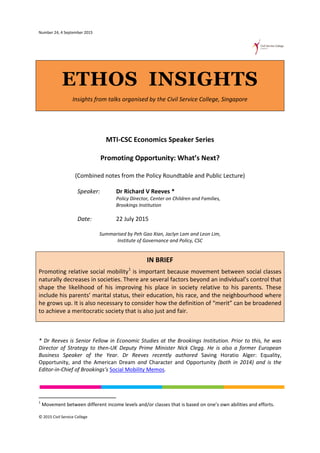 Number 24, 4 September 2015
ETHOS INSIGHTS
Insights from talks organised by the Civil Service College, Singapore
MTI-CSC Economics Speaker Series
Promoting Opportunity: What’s Next?
(Combined notes from the Policy Roundtable and Public Lecture)
Speaker: Dr Richard V Reeves *
Policy Director, Center on Children and Families,
Brookings Institution
Date: 22 July 2015
Summarised by Peh Gao Xian, Jaclyn Lam and Leon Lim,
Institute of Governance and Policy, CSC
IN BRIEF
Promoting relative social mobility1
is important because movement between social classes
naturally decreases in societies. There are several factors beyond an individual’s control that
shape the likelihood of his improving his place in society relative to his parents. These
include his parents’ marital status, their education, his race, and the neighbourhood where
he grows up. It is also necessary to consider how the definition of “merit” can be broadened
to achieve a meritocratic society that is also just and fair.
* Dr Reeves is Senior Fellow in Economic Studies at the Brookings Institution. Prior to this, he was
Director of Strategy to then-UK Deputy Prime Minister Nick Clegg. He is also a former European
Business Speaker of the Year. Dr Reeves recently authored Saving Horatio Alger: Equality,
Opportunity, and the American Dream and Character and Opportunity (both in 2014) and is the
Editor-in-Chief of Brookings’s Social Mobility Memos.
1
Movement between different income levels and/or classes that is based on one’s own abilities and efforts.
© 2015 Civil Service College
 