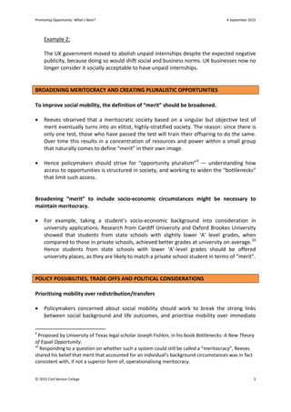 Promoting Opportunity: What’s Next? 4 September 2015
Example 2:
The UK government moved to abolish unpaid internships despite the expected negative
publicity, because doing so would shift social and business norms. UK businesses now no
longer consider it socially acceptable to have unpaid internships.
BROADENING MERITOCRACY AND CREATING PLURALISTIC OPPORTUNITIES
To improve social mobility, the definition of “merit” should be broadened.
• Reeves observed that a meritocratic society based on a singular but objective test of
merit eventually turns into an elitist, highly-stratified society. The reason: since there is
only one test, those who have passed the test will train their offspring to do the same.
Over time this results in a concentration of resources and power within a small group
that naturally comes to define “merit” in their own image.
• Hence policymakers should strive for “opportunity pluralism”9
— understanding how
access to opportunities is structured in society, and working to widen the “bottlenecks”
that limit such access.
Broadening “merit” to include socio-economic circumstances might be necessary to
maintain meritocracy.
• For example, taking a student’s socio-economic background into consideration in
university applications. Research from Cardiff University and Oxford Brookes University
showed that students from state schools with slightly lower ‘A’ level grades, when
compared to those in private schools, achieved better grades at university on average.10
Hence students from state schools with lower ‘A’-level grades should be offered
university places, as they are likely to match a private school student in terms of “merit”.
POLICY POSSIBILITIES, TRADE-OFFS AND POLITICAL CONSIDERATIONS
Prioritising mobility over redistribution/transfers
• Policymakers concerned about social mobility should work to break the strong links
between social background and life outcomes, and prioritise mobility over immediate
9
Proposed by University of Texas legal scholar Joseph Fishkin, in his book Bottlenecks: A New Theory
of Equal Opportunity.
10
Responding to a question on whether such a system could still be called a “meritocracy”, Reeves
shared his belief that merit that accounted for an individual’s background circumstances was in fact
consistent with, if not a superior form of, operationalising meritocracy.
© 2015 Civil Service College 5
 