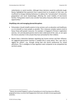 Promoting Opportunity: What’s Next? 4 September 2015
redistribution or social transfers. Although these decisions would be politically tough,
Reeves highlighted that payments from a government to its people on their own, are
insufficient to change individual behaviour or address the “concatenation” of economic,
geographical and social disadvantages affecting the social mobility of low-income
families. Policymakers need to also consider how policy measures affect one’s access to
opportunities.11
Simplifying rules and managing planned disruptions
• Policymakers should simplify systems to key services such as education and healthcare,
so as to benefit as many people as possible. This is because complex systems tend to
favour those with greater resources. For example, in Singapore’s Primary 1 registration
exercise, rich and educated parents tend to best understand all the rules, or can spare
the time to volunteer in the schools they have earmarked for their children.
• Reeves drew a distinction between regulating top income earners and their influence.
He suggested government invention is needed only in areas where “the 1 per cent is
rigging the system”, e.g., through zoning laws and alumni preferences for school
admissions. This is analogous to how regulators want companies to be competitive but
not form cartels.
11
Reeves also praised Singapore’s policy of spreading out rental housing across different
geographical areas, to ensure that Singaporeans there were still able to access good public
amenities.
© 2015 Civil Service College 6
 