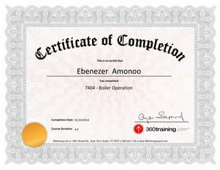 This is to certify that
has completed
Completion Date
Course Duration
360training.com ♦ 13801 Burnet Rd., Suite 100 ♦ Austin, TX 78727 ♦ 800-442-1149 ♦ www.360trainingsupport.com
Ebenezer Amonoo
7404 - Boiler Operation
01/24/2014
4.0
 