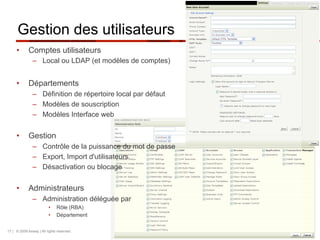 Gestion des utilisateurs
     •       Comptes utilisateurs
               –  Local ou LDAP (et modèles de comptes)


     •       Départements
               –  Définition de répertoire local par défaut
               –  Modèles de souscription
               –  Modèles Interface web


     •       Gestion
               –  Contrôle de la puissance du mot de passe
               –  Export, Import d'utilisateurs
               –  Désactivation ou blocage


     •       Administrateurs
               –  Administration déléguée par
                         •    Rôle (RBA)
                         •    Département

17 | © 2009 Axway | All rights reserved.
 