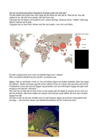 Var bor de ﬂesta på jorden/i Egypten/i Sverige varför bor folk där?
På alla ställen på jorden kan man säga att de ﬂesta bor där det är ”bäst att bo” dvs där
vädret är ok, där det ﬁnns arbete, där det ﬁnns mat.
I Sverige bor de ﬂesta runt kusterna och i södra Sverige. Svårare att bo i ”fjällen” kallt inga
affärer svårare att få jobb.
I Egypten bor ju färre folk i öknen och ﬂer vid kusten i norr och runt Nilen.




En liten suddig karta som visar var befolkningen bor i världen.
90% av jordens befolkning bor på 20% av jordens yta.

Delta = När en del ﬂoder rinner ut i hav så bildas något som kallas ﬂoddelta. Man kan säga
att vattnet i ﬂoden bromsas upp lite innan vattnet rinner ut i havet, den grus/lera som ﬁnns
i ﬂodbattnet rinner då ned och lägger sig på botten och så småningom byggs det ppå med
lera/grus och det blir ”nytt land”.
Om man tar en bild där en ﬂod rinner ut och sedan går dit något år senare så ser man hur
det har ändrats. Med åren bildas så mycket nytt land på vissa ställen att man kan ha åker/
bygga hus där
Om det nu blir så att isen smälter som en del forskare säger så kommer havsvattennivån
att stiga ... bla kommer dessa nya deltalandområdena då att ”svämmas över”
 