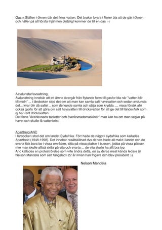 Oas = Ställen i öknen där det ﬁnns vatten. Det brukar bvara i ﬁlmer bla att de går i öknen
och håller på att törsta ihjäl men plötsligt kommer de till en oas :-)




Aavdunstar/avsaltning,
Avdunstning innebär att ett ämne övergår från ﬂytande form till gasfor bla när ”vatten blir
till moln” ... i läroboken stod det om att man kan samla salt havsvatten och sedan avdunsta
det... kvar blir då saltet .. som de kunde samla och sälja som krydda .... vissa försök ahr
också gjorts för att göra om salt havsvatten till dricksvatten för att ge det till länder/folk som
ej har rent dricksvatten.
Det ﬁnns ”överlevnads tabletter och överlevnadsmaskiner” man kan ha om man seglar på
havet och skulle få vattenbrist.


Apartheid/ANC
I läroboken stod det om landet Sydafrika. Förr hade de något i sydafrika som kallades
Apartheid (1948-1998). Det innebar rasåtskillnad dvs de vita hade all makt i landet och de
svarta ﬁck bara bo i vissa områden, sitta på vissa platser i bussen, jobba på vissa platser
mm man skulle alltså skilja på vita och svarta ... de vita skulle ha allt bra typ
Anc kallades en proteströrelse som ville ändra detta, en av deras mest kända ledare är
Nelson Mandela som satt fängslad i 27 år innan han frigavs och blev president :-)

                                                Nelson Mandela
 