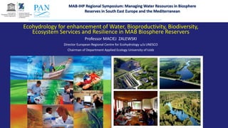 Ecohydrology for enhancement of Water, Bioproductivity, Biodiversity,
Ecosystem Services and Resilience in MAB Biosphere Reservers
Professor MACIEJ ZALEWSKI
Director European Regional Centre for Ecohydrology u/a UNESCO
Chairman of Department Applied Ecology University of Łódz
MAB-IHP Regional Symposium: Managing Water Resources in Biosphere
Reserves in South East Europe and the Mediterranean
 