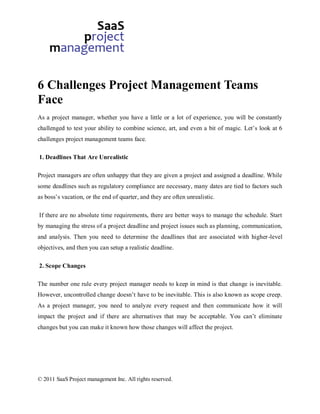 6 Challenges Project Management Teams
Face
As a project manager, whether you have a little or a lot of experience, you will be constantly
challenged to test your ability to combine science, art, and even a bit of magic. Let’s look at 6
challenges project management teams face.

1. Deadlines That Are Unrealistic

Project managers are often unhappy that they are given a project and assigned a deadline. While
some deadlines such as regulatory compliance are necessary, many dates are tied to factors such
as boss’s vacation, or the end of quarter, and they are often unrealistic.

If there are no absolute time requirements, there are better ways to manage the schedule. Start
by managing the stress of a project deadline and project issues such as planning, communication,
and analysis. Then you need to determine the deadlines that are associated with higher-level
objectives, and then you can setup a realistic deadline.

2. Scope Changes

The number one rule every project manager needs to keep in mind is that change is inevitable.
However, uncontrolled change doesn’t have to be inevitable. This is also known as scope creep.
As a project manager, you need to analyze every request and then communicate how it will
impact the project and if there are alternatives that may be acceptable. You can’t eliminate
changes but you can make it known how those changes will affect the project.




© 2011 SaaS Project management Inc. All rights reserved.
 