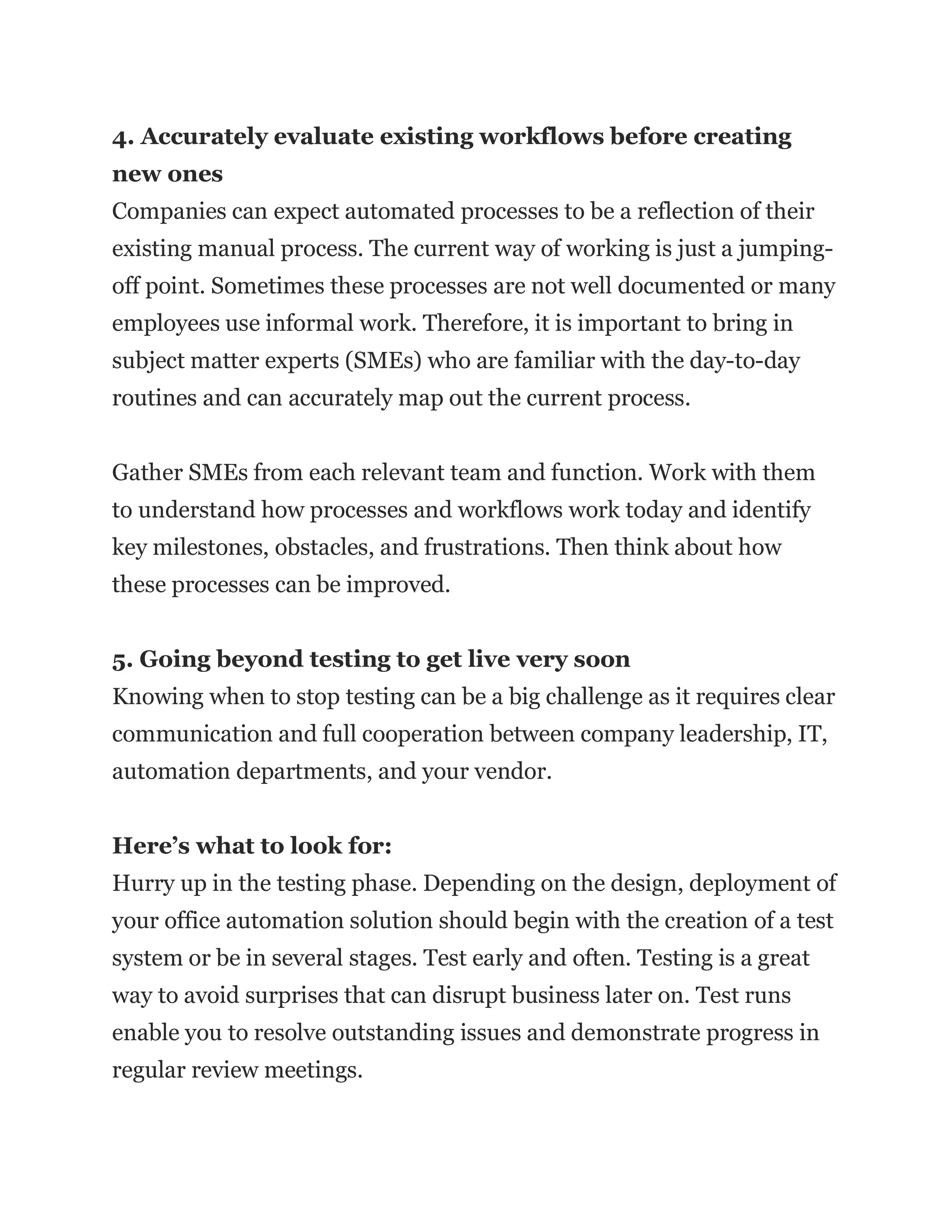 4. Accurately evaluate existing workflows before creating
new ones
Companies can expect automated processes to be a reflection of their
existing manual process. The current way of working is just a jumping-
off point. Sometimes these processes are not well documented or many
employees use informal work. Therefore, it is important to bring in
subject matter experts (SMEs) who are familiar with the day-to-day
routines and can accurately map out the current process.
Gather SMEs from each relevant team and function. Work with them
to understand how processes and workflows work today and identify
key milestones, obstacles, and frustrations. Then think about how
these processes can be improved.
5. Going beyond testing to get live very soon
Knowing when to stop testing can be a big challenge as it requires clear
communication and full cooperation between company leadership, IT,
automation departments, and your vendor.
Here’s what to look for:
Hurry up in the testing phase. Depending on the design, deployment of
your office automation solution should begin with the creation of a test
system or be in several stages. Test early and often. Testing is a great
way to avoid surprises that can disrupt business later on. Test runs
enable you to resolve outstanding issues and demonstrate progress in
regular review meetings.
 