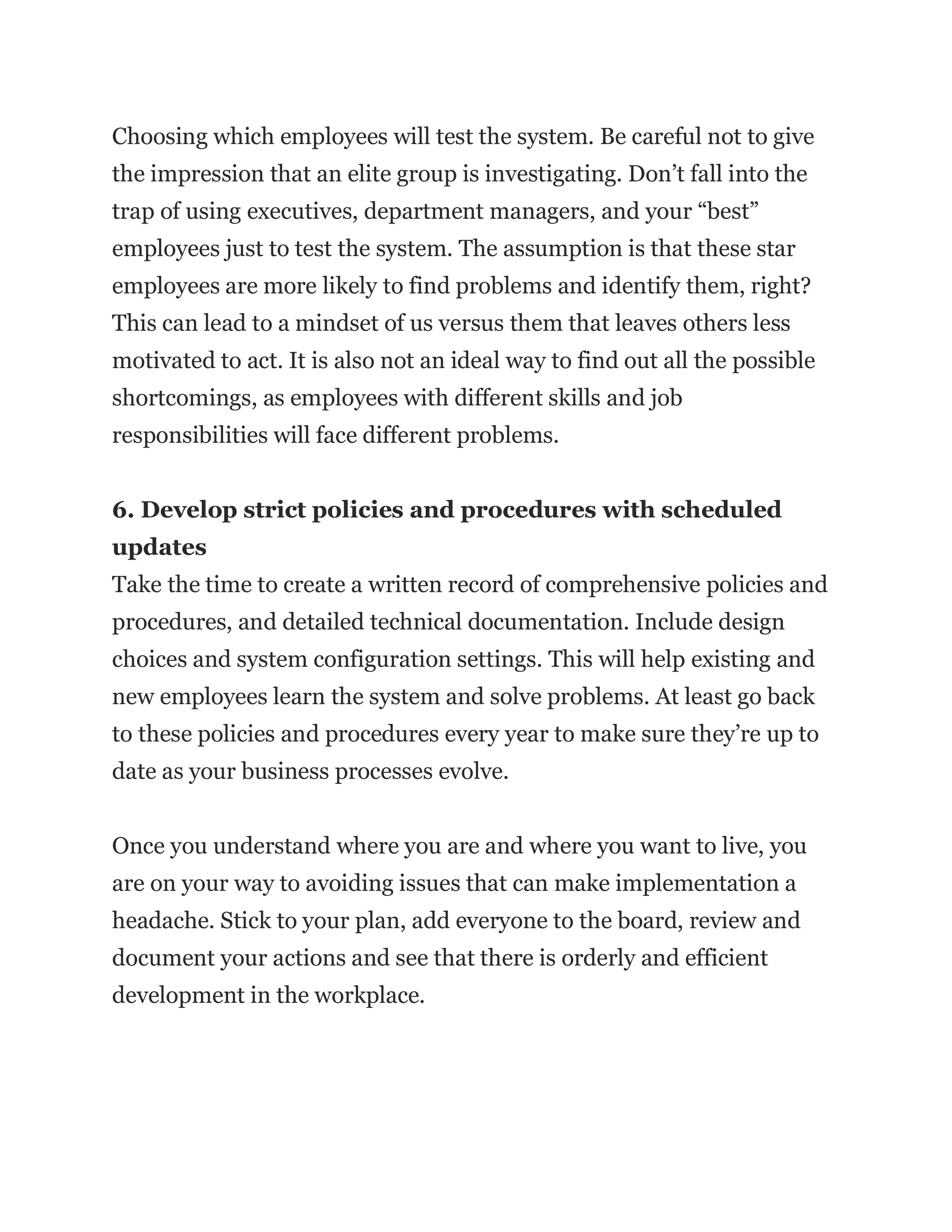 Choosing which employees will test the system. Be careful not to give
the impression that an elite group is investigating. Don’t fall into the
trap of using executives, department managers, and your “best”
employees just to test the system. The assumption is that these star
employees are more likely to find problems and identify them, right?
This can lead to a mindset of us versus them that leaves others less
motivated to act. It is also not an ideal way to find out all the possible
shortcomings, as employees with different skills and job
responsibilities will face different problems.
6. Develop strict policies and procedures with scheduled
updates
Take the time to create a written record of comprehensive policies and
procedures, and detailed technical documentation. Include design
choices and system configuration settings. This will help existing and
new employees learn the system and solve problems. At least go back
to these policies and procedures every year to make sure they’re up to
date as your business processes evolve.
Once you understand where you are and where you want to live, you
are on your way to avoiding issues that can make implementation a
headache. Stick to your plan, add everyone to the board, review and
document your actions and see that there is orderly and efficient
development in the workplace.
 