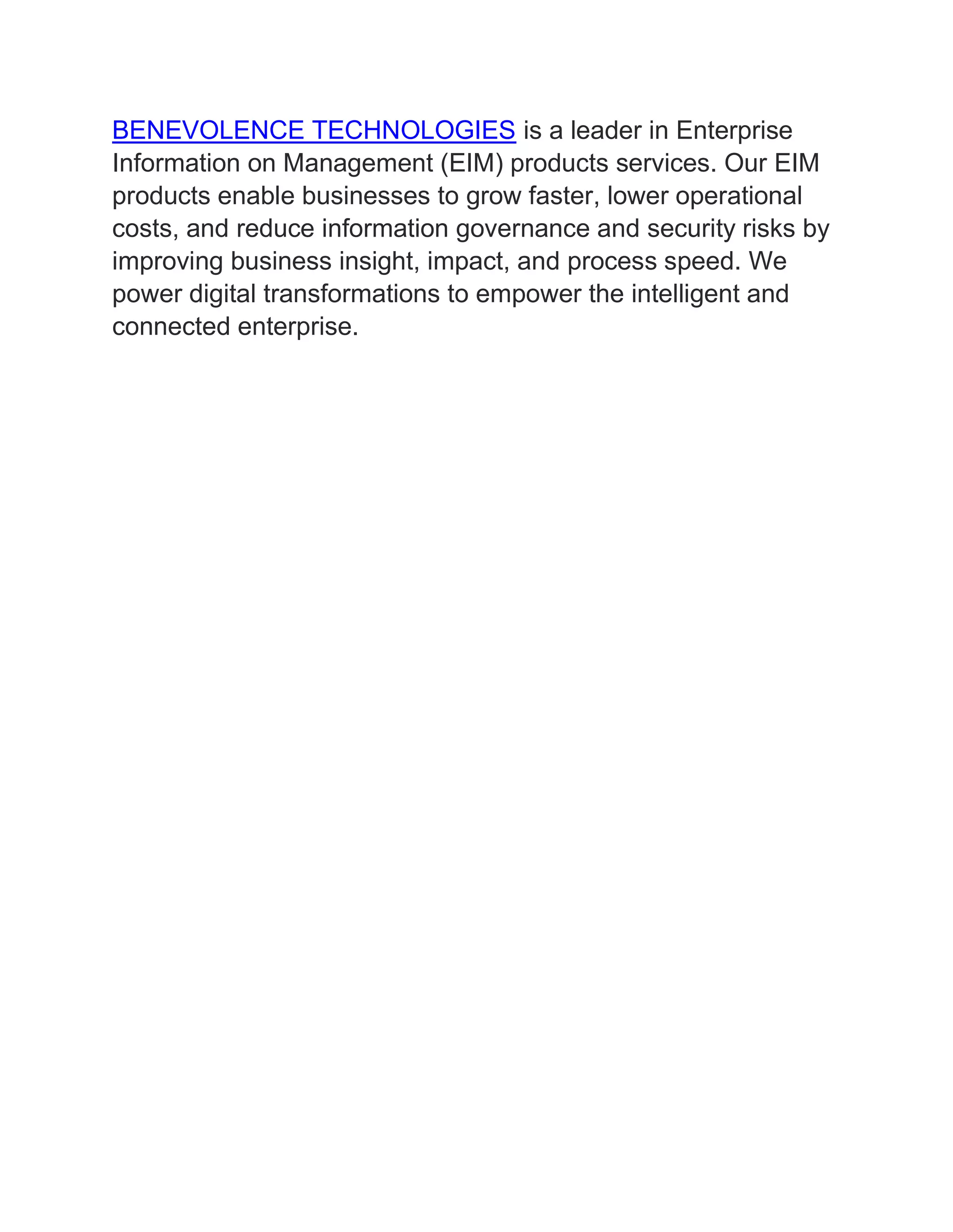 BENEVOLENCE TECHNOLOGIES is a leader in Enterprise
Information on Management (EIM) products services. Our EIM
products enable businesses to grow faster, lower operational
costs, and reduce information governance and security risks by
improving business insight, impact, and process speed. We
power digital transformations to empower the intelligent and
connected enterprise.
 