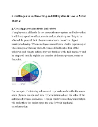 6 Challenges to Implementing an ECM System & How to Avoid
Them-2
3. Getting purchases from end-users
If employees at all levels do not accept the new system and believe that
it will have a positive effect, morale and productivity are likely to be
affected. In general, lack of communication is one of the biggest
barriers to buying. When employees do not know what is happening or
why changes are taking place, they may default out of fear of the
unknown and cling to actions they are familiar with. Talk regularly and
be prepared to fully explain the benefits of the new process. come to
the point.
For example, if retrieving a document required a walk in the file room
and a physical search, and now retrieval is immediate, the value of the
automated process is obvious. Helping employees see how automation
will make their job easier paves the way for your big digital
transformation.
 