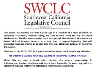 The SWCLC was formed just over 8 years ago as a coalition of 3 local chambers of
commerce – Murrieta, Temecula Valley, and Lake Elsinore. Along the way we added
Wildomar and Menifee was a member for a short period. Our mission is to advocate on
behalf of local business interests at a state level to support legislation that will
encourage business growth or oppose bills that put additional burdens on California
businesses.
The focus of the SWCLC 2013 Policy platform will be to support these primary initiatives:
Job Creation & Business Retention, Budget and Tax Reform, Healthcare Reform.
Under this we have a broad policy platform that covers transportation &
infrastructure, tourism, healthcare and pro-business leadership. However, any policy or
legislative initiative that may impact local members will be considered.
 