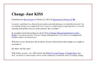 Change–Just KISS
Contributed by Ron Leeman on October 22, 2015 in Organization, Change, & HR
I recently contributed to a thread about models and methodologies on LinkedIn and said “Are
we making change too complicated? Isn’t it just is a simple matter of getting from A to B and
ensuring your people join you on the journey! Just a thought!”
In an update I posted regarding my article 70% of Change Management Initiatives Fail –
Really? a connection posted “For me Change Management is very often over complicated
(another subject for discussion).”
Well, this is not a discussion, but an article, because I truly believe that change is as simple as
you make it.
Do others feel the same?
Well, Forbes seem to. In a 2012 article titled How To Lead Change: 3 Simple Steps, they
said “As much as some people want to create complexity around the topic of leading change,
 
