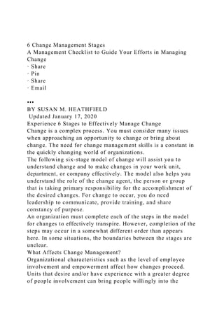 6 Change Management Stages
A Management Checklist to Guide Your Efforts in Managing
Change
· Share
· Pin
· Share
· Email
•••
BY SUSAN M. HEATHFIELD
Updated January 17, 2020
Experience 6 Stages to Effectively Manage Change
Change is a complex process. You must consider many issues
when approaching an opportunity to change or bring about
change. The need for change management skills is a constant in
the quickly changing world of organizations.
The following six-stage model of change will assist you to
understand change and to make changes in your work unit,
department, or company effectively. The model also helps you
understand the role of the change agent, the person or group
that is taking primary responsibility for the accomplishment of
the desired changes. For change to occur, you do need
leadership to communicate, provide training, and share
constancy of purpose.
An organization must complete each of the steps in the model
for changes to effectively transpire. However, completion of the
steps may occur in a somewhat different order than appears
here. In some situations, the boundaries between the stages are
unclear.
What Affects Change Management?
Organizational characteristics such as the level of employee
involvement and empowerment affect how changes proceed.
Units that desire and/or have experience with a greater degree
of people involvement can bring people willingly into the
 