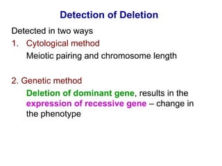 Detection of Deletion
Detected in two ways
1. Cytological method
Meiotic pairing and chromosome length
2. Genetic method
Deletion of dominant gene, results in the
expression of recessive gene – change in
the phenotype
 