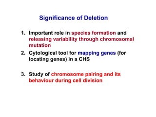 1. Important role in species formation and
releasing variability through chromosomal
mutation
2. Cytological tool for mapping genes (for
locating genes) in a CHS
3. Study of chromosome pairing and its
behaviour during cell division
Significance of Deletion
 