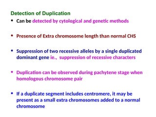 Detection of Duplication
• Can be detected by cytological and genetic methods
• Presence of Extra chromosome length than normal CHS
• Suppression of two recessive alleles by a single duplicated
dominant gene ie., suppression of recessive characters
• Duplication can be observed during pachytene stage when
homologous chromosome pair
• If a duplicate segment includes centromere, it may be
present as a small extra chromosomes added to a normal
chromosome
 